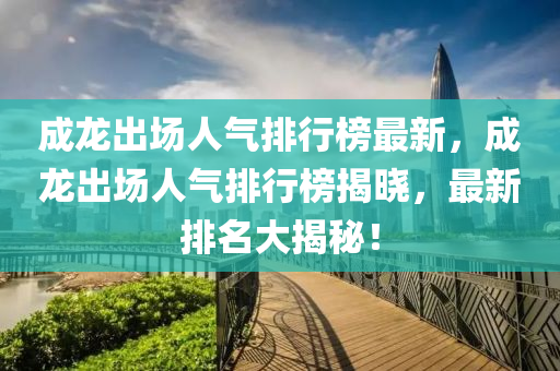 成龍出場人氣排行榜最新，成龍出場人氣排行榜揭曉，最新排名大揭秘！