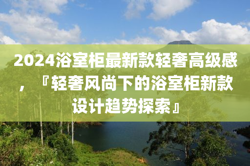 2024浴室柜最新款輕奢高級感，『輕奢風(fēng)尚下的浴室柜新款設(shè)計(jì)趨勢探索』