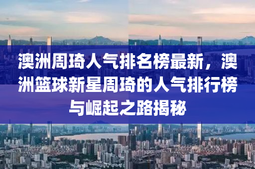 澳洲周琦人氣排名榜最新，澳洲籃球新星周琦的人氣排行榜與崛起之路揭秘