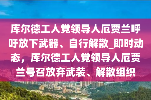 庫爾德工人黨領(lǐng)導(dǎo)人厄賈蘭呼吁放下武器、自行解散_即時動態(tài)，庫爾德木工機(jī)械,設(shè)備,零部件工人黨領(lǐng)導(dǎo)人厄賈蘭號召放棄武裝、解散組織