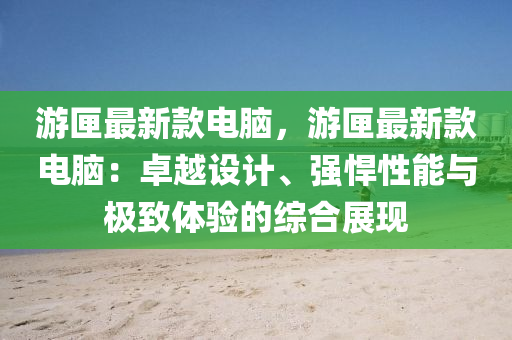 游匣最新款電腦，游匣最新款電腦：卓越設(shè)計、強悍性能與極致體驗的綜合展現(xiàn)