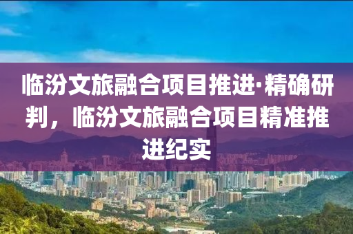 臨汾文旅融合項目推進(jìn)·精確研判，臨汾文旅融合項目精準(zhǔn)推進(jìn)紀(jì)實木工機(jī)械,設(shè)備,零部件