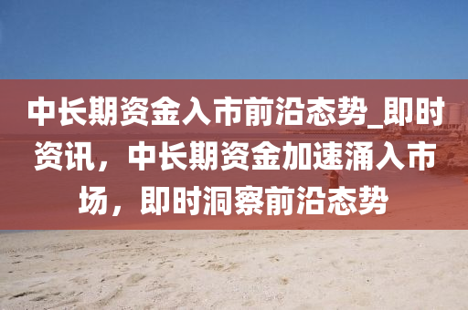 中長期資金入市前沿態(tài)勢_即時資訊，中長期資金加速涌入市場，即時洞察前沿態(tài)勢