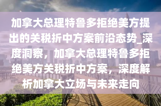 加拿大總理特魯多拒絕美方提出的關稅折中方案前沿態(tài)勢_深度洞察，加拿大總理特魯多拒絕美方關稅折中方案，深度解析加拿大立場與未來走向木工機械,設備,零部件