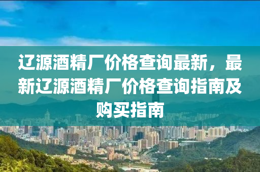 遼源酒精廠價(jià)格查詢最新，最新遼源酒精廠價(jià)格查詢指南及購買指南