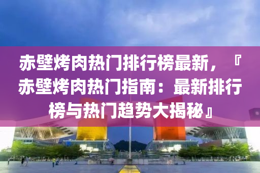 赤壁烤肉熱門排行榜最新，『赤壁烤肉熱門指南：最新排行榜與熱門趨勢大揭秘』