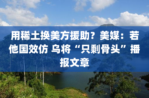 用稀土換美方援助？美媒：若他國效仿 烏將“只剩骨木工機械,設備,零部件頭”播報文章