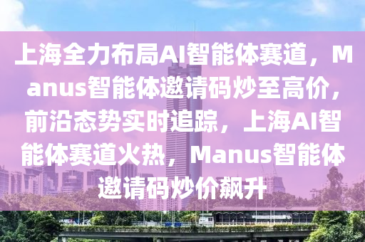 上海全力布局AI智能體賽道，Manus智能體邀請碼炒至高價，前沿態(tài)勢實時追蹤，上海AI智能體賽道火熱，Manus智能體邀請碼炒價飆升