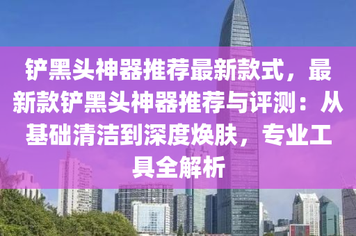 鏟黑頭神器推薦最新款式，最新款鏟黑頭神器推薦與評測：從基礎(chǔ)清潔到深度煥膚，專業(yè)工具全解析木工機(jī)械,設(shè)備,零部件