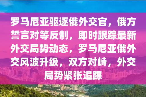 羅馬尼亞驅逐俄外交官，俄方誓言對等反制，即時跟蹤最新外交局勢動態(tài)，羅馬尼亞俄外交風波升級，雙方對峙，外交局勢緊張追蹤木工機械,設備,零部件