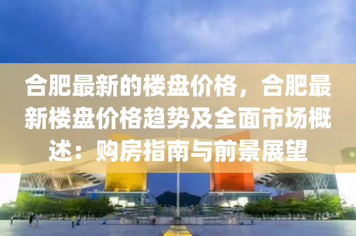 合肥最新的樓盤價格，合肥最新樓盤價格趨勢及全面市場概述：購房指南與前景展望