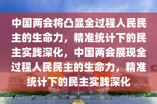 中國兩會將凸顯全過程人民民主的生命力，精準統計下的民主實踐深化，中國兩會展現全過程人民民主的生命力，精準統計下的民主實踐深化