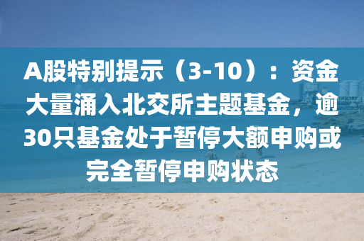 A股特別提示（3-10）：資金大量涌入北交所主題基金，逾30只基金處于暫停大額申購或完全暫停申購狀態(tài)