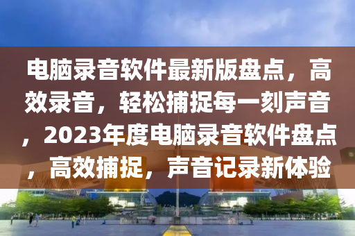 電腦錄音軟件最新版盤點，高效錄音，輕松捕捉每一刻聲音，2023年度電腦錄音軟件盤點，高效捕捉，聲音記錄新體驗