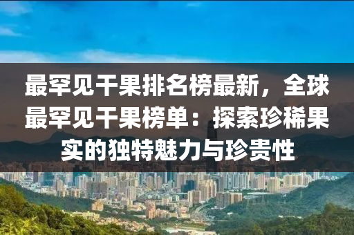 最罕見干果排名榜最新，全球最罕見干果榜單：探索珍稀果實的獨特魅力與珍貴性