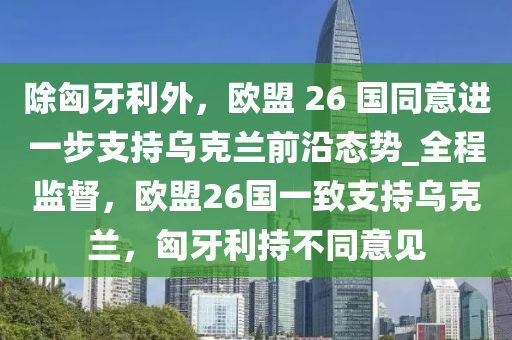 除匈牙利外，歐盟 26 國同意進一步支持烏克蘭前沿態(tài)勢_全程監(jiān)督，歐盟26國一致支持烏克蘭，匈牙利持不同意見