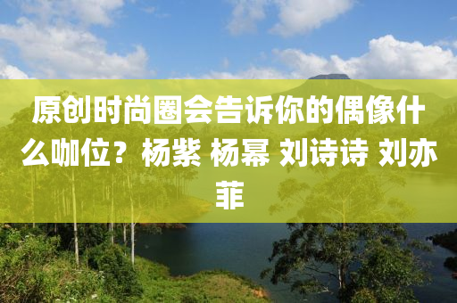 原創(chuàng)時尚圈會告訴你的偶像什么咖位？楊紫 楊冪 劉詩詩 劉亦菲