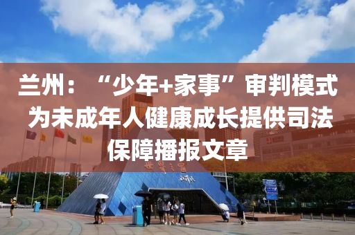 蘭州：“少年+家事”審判模式 為未成年人健康成長(zhǎng)提供司法保障播報(bào)文章