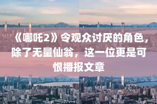 《哪吒2》令觀眾討厭的角色，除了無量仙翁，這一位更是可恨播報文章