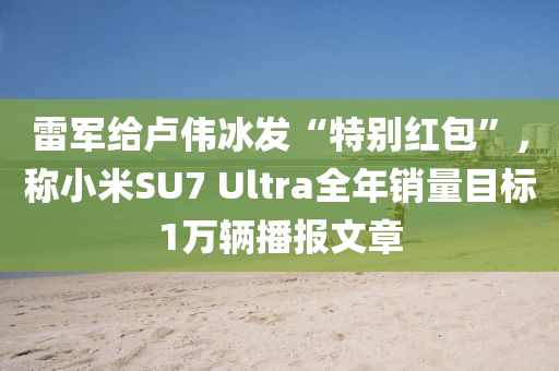 雷軍給盧偉冰發(fā)“特別紅包”，稱小米SU7 Ultra全年銷量目標1萬輛播報文章