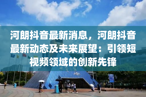 河朗抖音最新消息，河朗抖音最新動態(tài)及未來展望：引領(lǐng)短視頻領(lǐng)域的創(chuàng)新先鋒