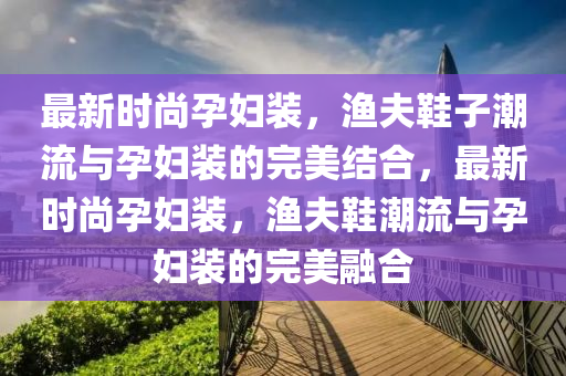 最新時(shí)尚孕婦裝，漁夫鞋子潮流與孕婦裝的完美結(jié)合，最新時(shí)尚孕婦裝，漁夫鞋潮流與孕婦裝的完美融合