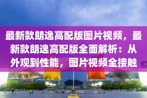 最新款朗逸高配版圖片視頻，最新款朗逸高配版全面解析：從外觀到性能，圖片視頻全接觸