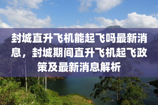 封城直升飛機能起飛嗎最新消息，封城期間直升飛機起飛政策及最新消息解析