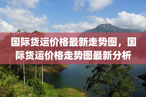 國際貨運價格最新走勢圖，國際貨運價格走勢圖最新分析