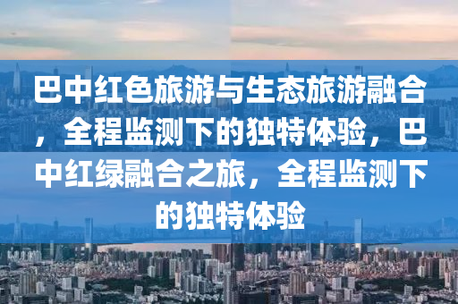 巴中紅色旅游與生態(tài)木工機械,設(shè)備,零部件旅游融合，全程監(jiān)測下的獨特體驗，巴中紅綠融合之旅，全程監(jiān)測下的獨特體驗