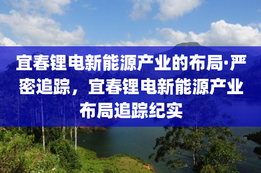 宜春鋰電新能源產(chǎn)業(yè)的布局·嚴(yán)密追蹤，宜春鋰電新能源產(chǎn)業(yè)布局追蹤紀(jì)實(shí)