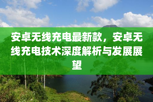 安卓無線充電最新款，安卓無線充電技術(shù)深度解析與發(fā)展展望