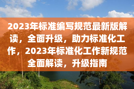 2023年標(biāo)準(zhǔn)編寫規(guī)范最新版解讀，全面升級，助力標(biāo)準(zhǔn)化工作，2023年標(biāo)準(zhǔn)化工作新規(guī)范全面解讀，升級指南