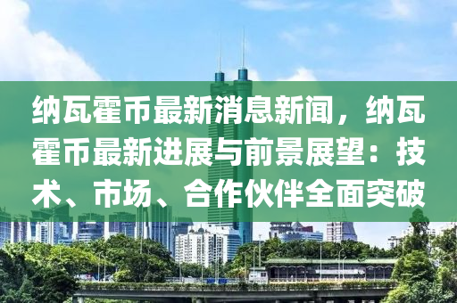 納瓦霍幣最新消息新聞，納瓦霍幣最新進(jìn)展與前景展望：技術(shù)、市場、合作伙伴全面突破