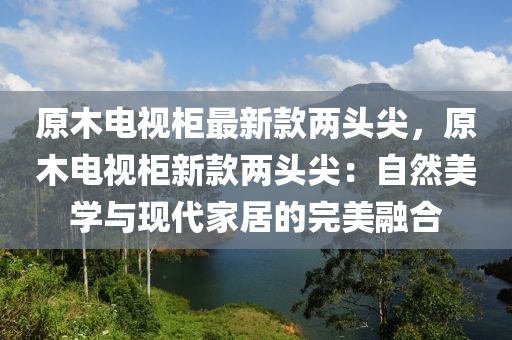 原木電視柜最新款兩頭尖，原木電視柜新款兩頭尖：自然美學(xué)與現(xiàn)代家居的完美融合