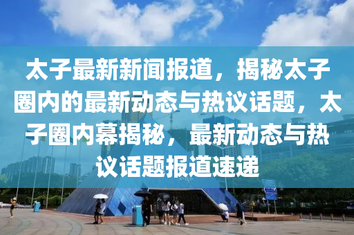 太子最新新聞報(bào)道，揭秘太子圈內(nèi)的最新動(dòng)態(tài)與熱議話題，太子圈內(nèi)幕揭秘，最新動(dòng)態(tài)與熱議話題報(bào)道速遞