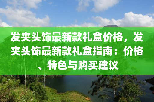 發(fā)夾頭飾最新款禮盒價(jià)格，發(fā)夾頭飾最新款禮盒指南：價(jià)格、特色與購(gòu)買建議