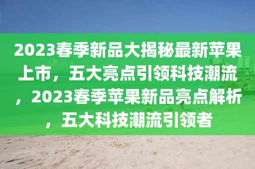 2023春季新品大揭秘最新蘋果上市，五大亮點(diǎn)引領(lǐng)科技潮流，2023春季蘋果新品亮點(diǎn)解析，五大科技潮流引領(lǐng)者