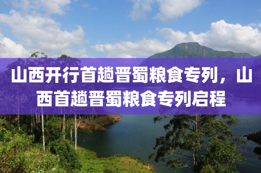 山西開行首趟晉蜀糧食專列，山西首趟晉蜀糧食專列啟程木工機械,設備,零部件