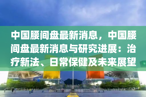 中國腰間盤最新消息，中國腰間盤最新消息與研究進(jìn)展：治療新法、日常保健及未來展望