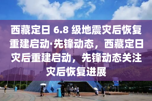 西藏定日 6.8 級地震災(zāi)后恢復(fù)重建啟動·先鋒動態(tài)，西藏定日災(zāi)后重建啟動，先鋒動態(tài)關(guān)注災(zāi)后恢復(fù)進(jìn)展