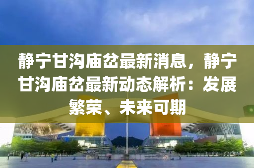 靜寧甘溝廟岔最新消息，靜寧甘溝廟岔最新動(dòng)態(tài)解析：發(fā)展繁榮、未來(lái)可期