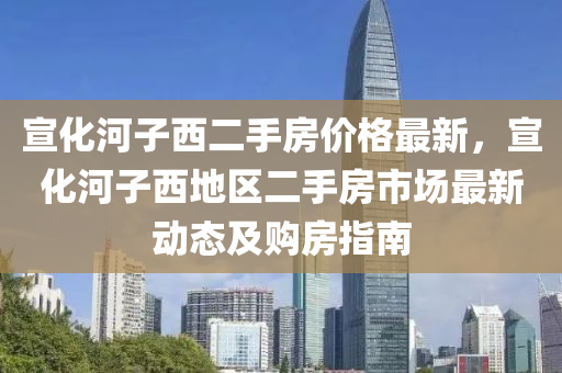 宣化河子西二手房?jī)r(jià)格最新，宣化河子西地區(qū)二手房市場(chǎng)最新動(dòng)態(tài)及購(gòu)房指南