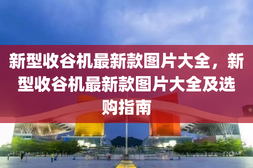 新型收谷機(jī)最新款圖片大全，新型收谷機(jī)最新款圖片大全及選購指南