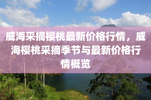 威海采摘櫻桃最新價格行情，威海櫻桃采摘季節(jié)與最新價格行情概覽