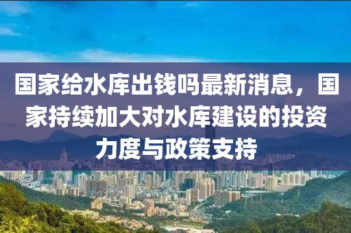 國家給水庫出錢嗎最新消息，國家持續(xù)加大對水庫建設(shè)的投資力度與政策支持