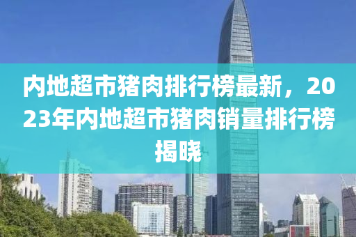 內(nèi)地超市豬肉排行榜最新，2023年內(nèi)地超市豬肉銷量排行榜揭曉