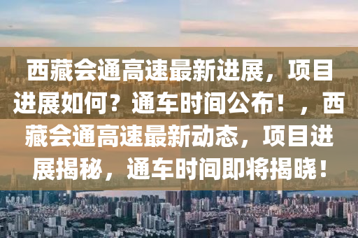 西藏會(huì)通高速最新進(jìn)展，項(xiàng)目進(jìn)展如何？通車時(shí)間公布！，西藏會(huì)通高速最新動(dòng)態(tài)，項(xiàng)目進(jìn)展揭秘，通車時(shí)間即將揭曉！