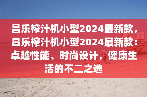 昌樂榨汁機(jī)小型2024最新款，昌樂榨汁機(jī)小型2024最新款：卓越性能、時(shí)尚設(shè)計(jì)，健康生活的不二之選