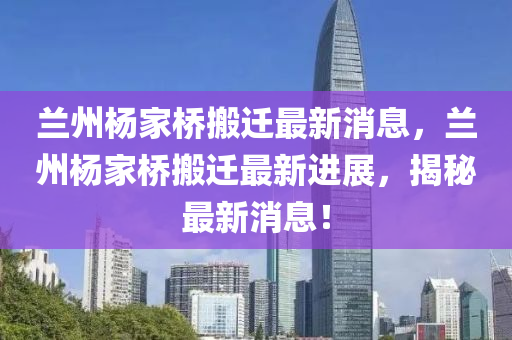 蘭州楊家橋搬遷最新消息，蘭州楊家橋搬遷最新進(jìn)展，揭秘最新消息！